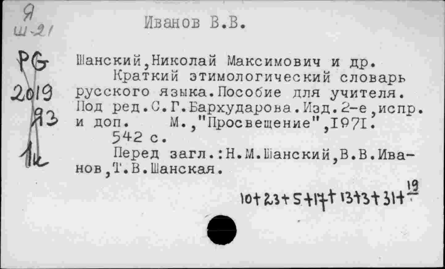 ﻿я
Иванов В.В.
№
Ло19
Р
Шанский,Николай Максимович и др.
Краткий этимологический словарь русского языка.Пособие для учителя. Под ред.С.Г.Бархударова.Изд.2-е,испр. и доп. М. "Просвещение",1971.
542 с.
Перед загл.:Н.М.Шанский,В.В.Иванов ,Т. В .Шанская.
19